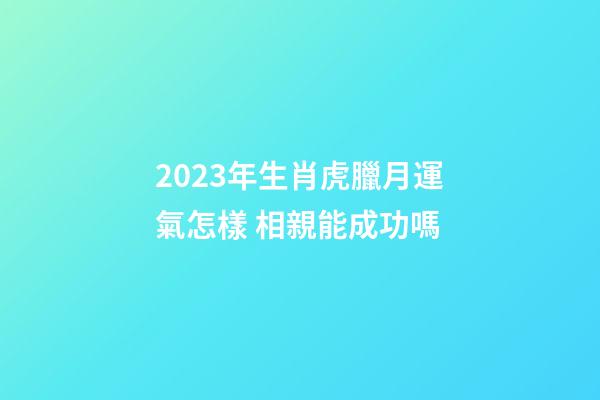 2023年生肖虎臘月運氣怎樣 相親能成功嗎